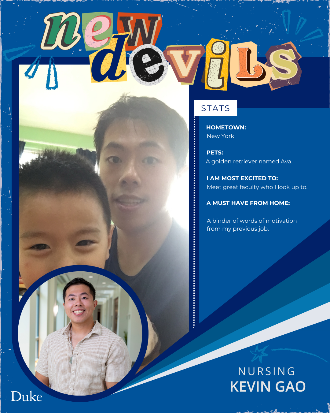 New Devils: Kevin Gao
Hometown: New York

Pets: Golden retriever named Ava

Most excited to Meet great faculty who I look up to

Must have from home: A binder of words of motivation from my previous jobs