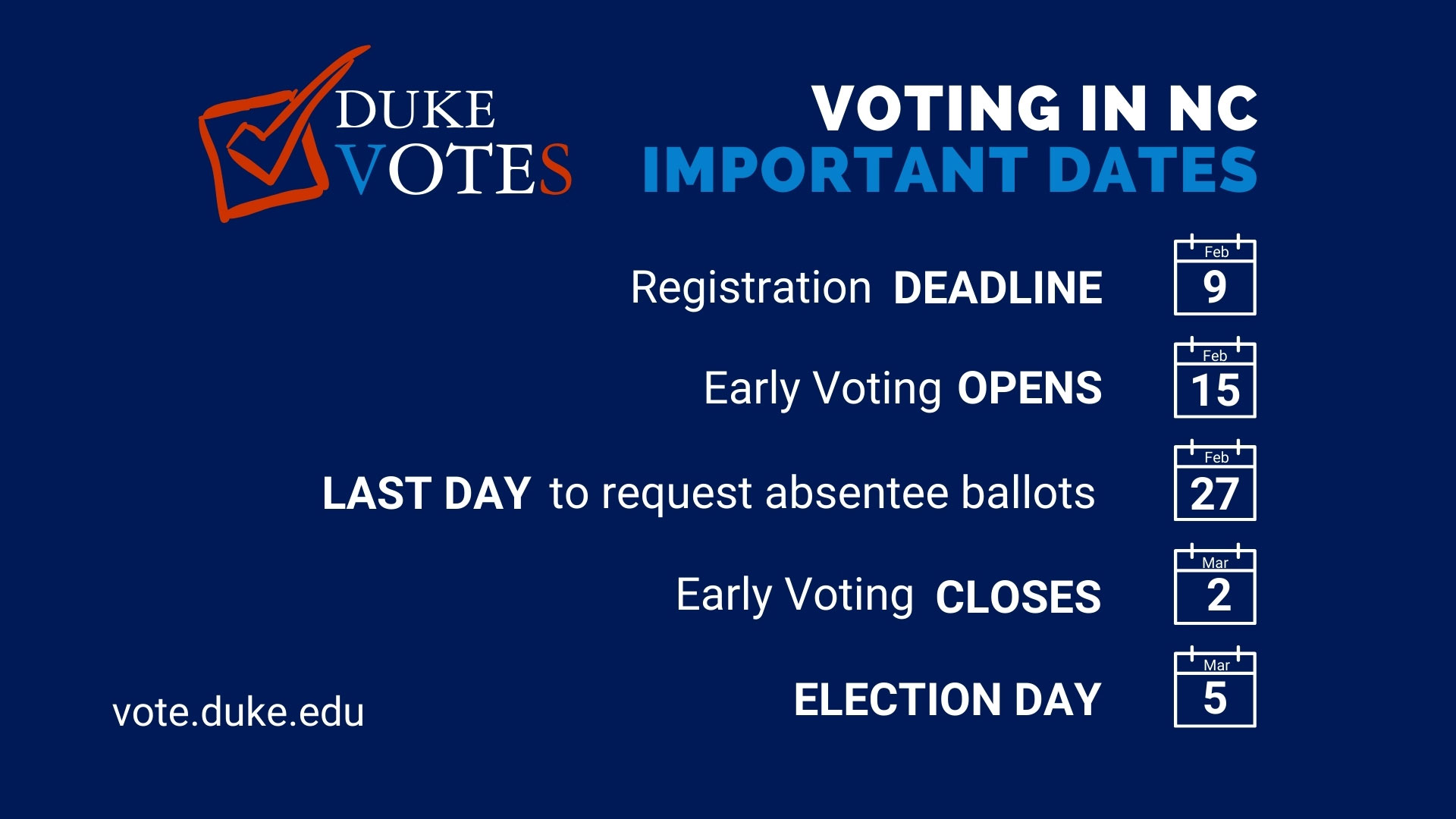 Duke Votes: Vote.duke.edu.
Voting in NC Important Dates
Registration deadline, Feb. 9
Early voting opens, Feb. 15
last day to request absentee ballots: Feb 27
early voting closes, March 2
election day, March 5