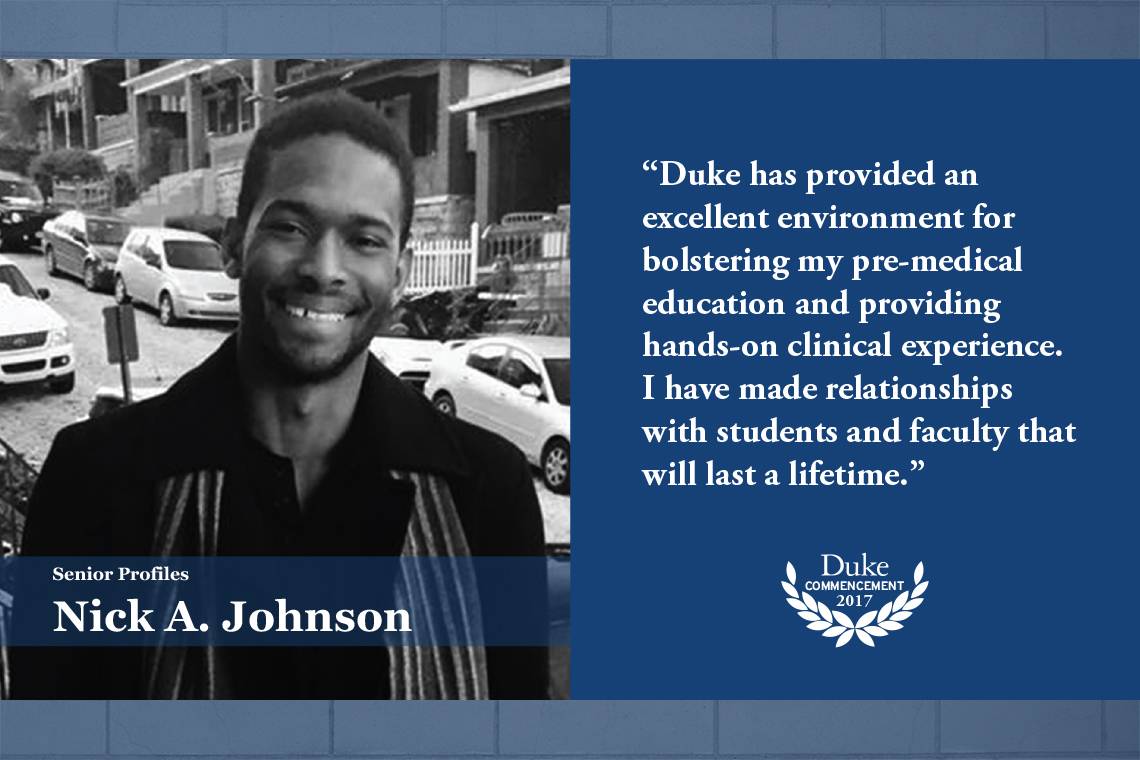 Nick johnson: Duke has provided an excellent environment for bolstering my pre-medical education and providing hands-on clinical experience. I have made relationships with students and faculty that will last a lifetime.”     