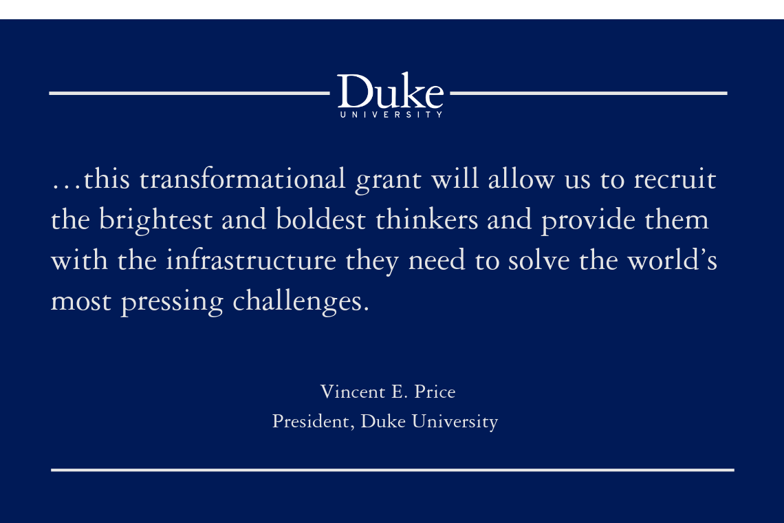 “…this transformational grant will allow us to recruit the brightest and boldest thinkers and provide them with the infrastructure they need to solve the world’s most pressing challenges.” -Vincent E. Price, President, Duke University