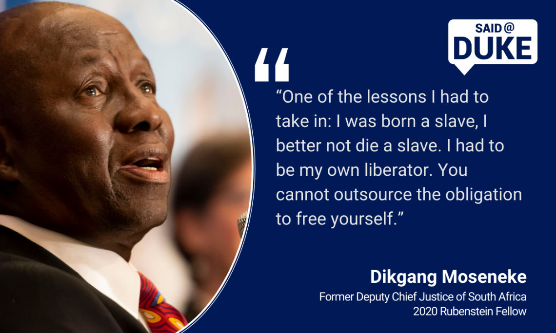   “One of the lessons I had to take in: I was born a slave, I better not die a slave. I had to be my own liberator. You cannot outsource the obligation to free yourself.” — Dikgang Moseneke, former Deputy Chief Justice of South Africa, Rubenstein Fellow 