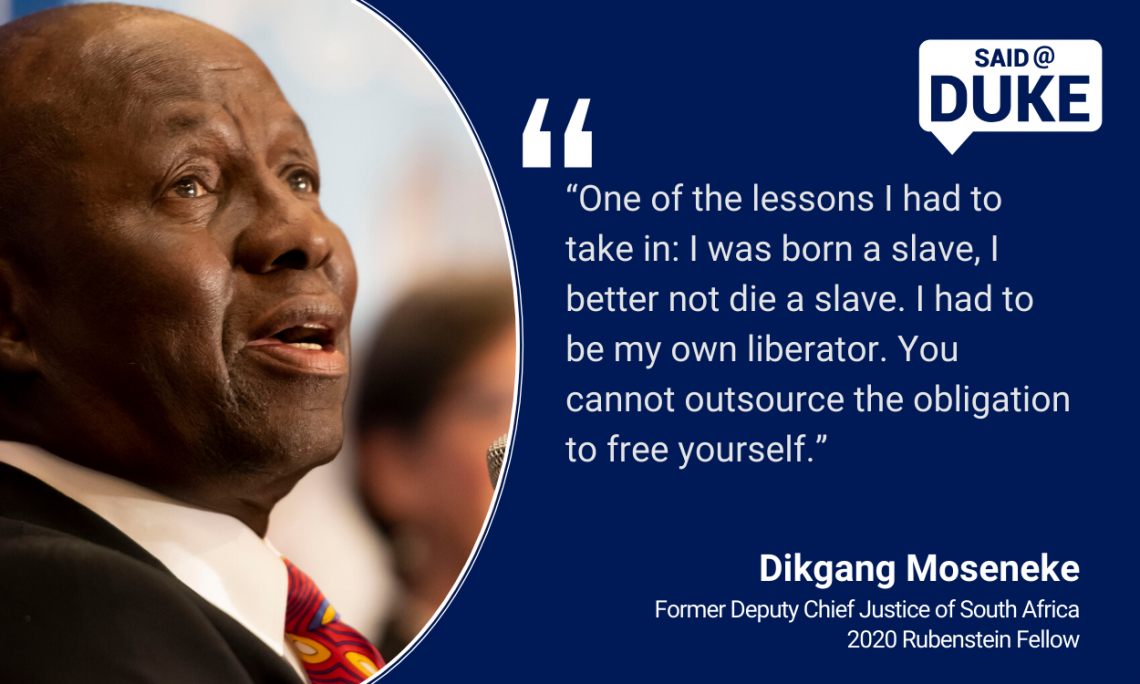 “One of the lessons I had to take in: I was born a slave, I better not die a slave. I had to be my own liberator. You cannot outsource the obligation to free yourself.” — Dikgang Moseneke, former Deputy Chief Justice of South Africa, Rubenstein Fellow