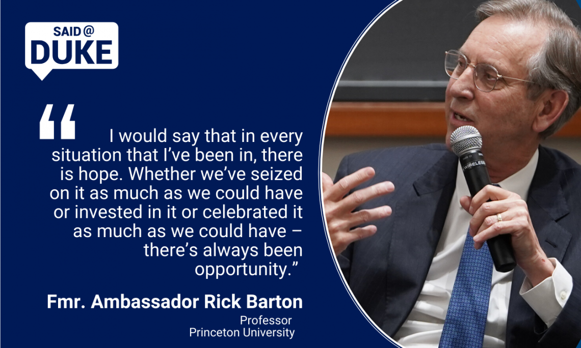 “I would say that in every situation that I’ve been in, there is hope. Whether we’ve seized on it as much as we could have or invested in it or celebrated it as much as we could have – there’s always been opportunity.” -- Fmr. Amb. Frederick Barton