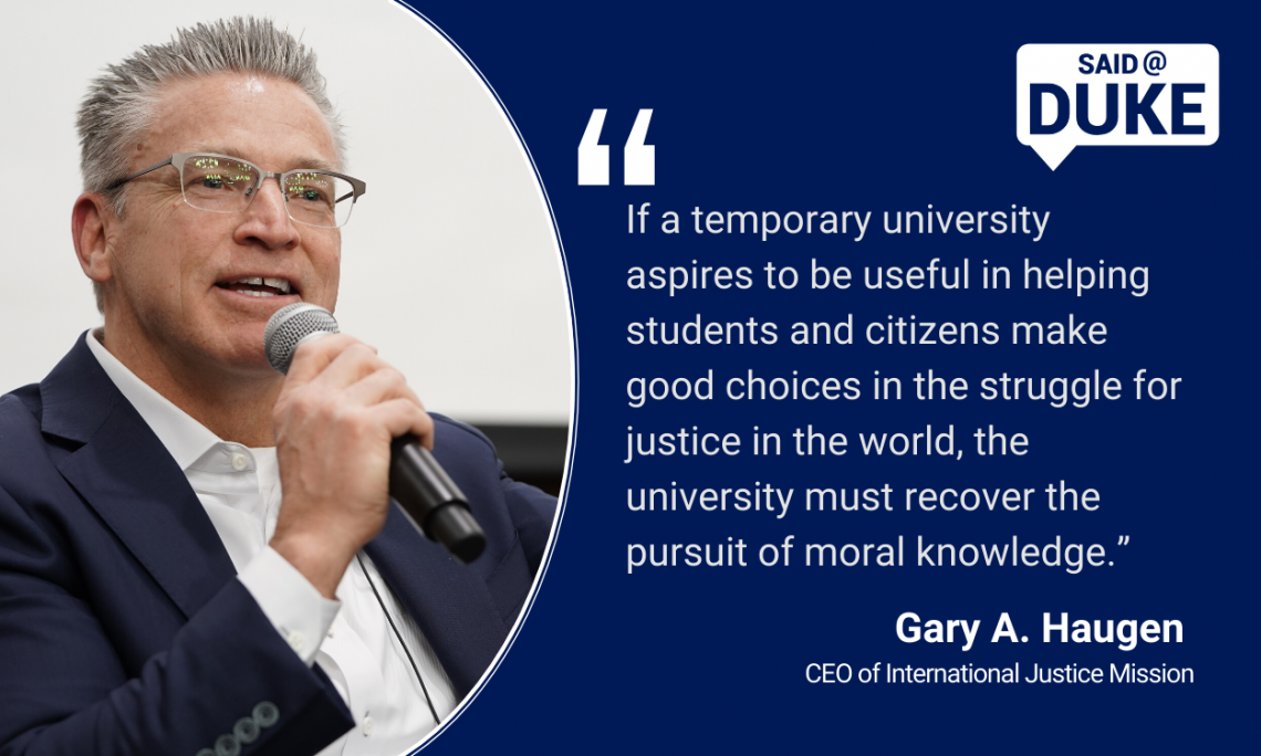 “If a temporary university aspires to be useful in helping students and citizens make good choices in the struggle for justice in the world, the university must recover the pursuit of moral knowledge.” — Gary A. Haugen, CEO of Int. Justice Missio