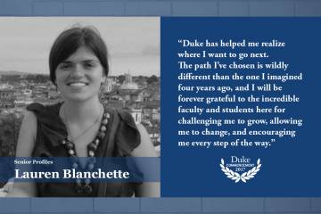 Lauren Blanchette: Duke has helped me realize where I want to go next. The path I’ve chosen is wildly different than the one I imagined four years ago, and I will be forever grateful to the incredible faculty and students here for challenging me to grow