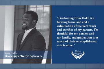 Kelly Aghayere: Graduating from Duke is a blessing from God and a culmination of the hard work and sacrifice of my parents. I’m thankful for my parents and my family, and graduation is as much of their accomplishment as it is mine.