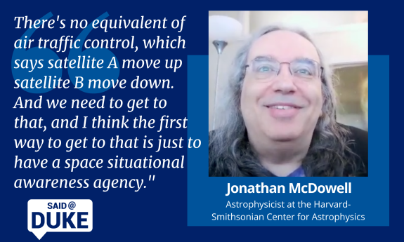 Said@Duke: Astrophysicist Jonathan McDowell on Regulating Outer Space, " There's no equivalent of aur traffic control, which says satellite A move up satellite B move down. And we need to get to that, and I think the first way to get to that is just to have a space situational awareness agency."