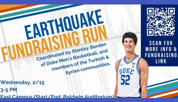 Earthquake Fundraising Run, coordinated by Stanley Borden, Duke Men's Basketball, and members of the Turkish and Syrian communities. Wednesday, Feb. 15, 3-5 pm East Campus (starting at Baldwin Auditorium)