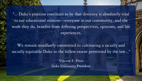 Duke’s position continues to be that diversity is absolutely vital to our educational mission–everyone in our community, and the work they do, benefits from differing perspectives, opinions, and life experiences.  We remain steadfastly committed to cultivating a racially and socially equitable Duke to the fullest extent permitted by the law.. President Vincent Price