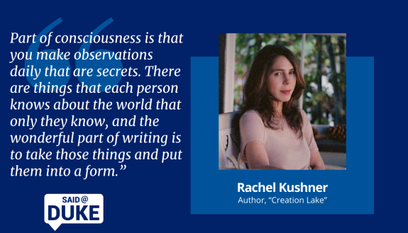 Rachel Kushner: Part of consciousness is that you make observations daily that are secrets. There are things that each person knows about the world that only they know, and the wonderful part of writing is to take those things and put them into a form.