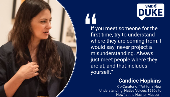 Said@Duke: "If you meet someone for the first time, try to understand where they are coming from. I would say, never project a misunderstanding. Always just meet people where they are at, and that includes yourself.” -- Candice Hopkins 