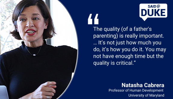 Said@Duke: "The quality [of father’s parenting] is really important…it’s not just how much you do, it’s how you do it. You may not have enough time but the quality is critical.” - Professor Natasha Cabrera, University of Maryland