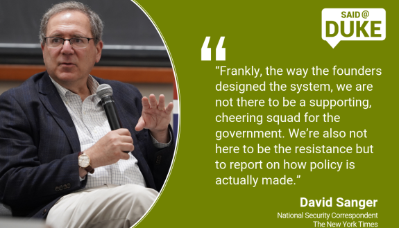 Said@Duke: “Frankly, the way the founders designed the system, we are not there to be a supporting, cheering squad for the government. We’re also not here to be the resistance but to report on how policy is actually made.”  -- David Sanger, New York Times