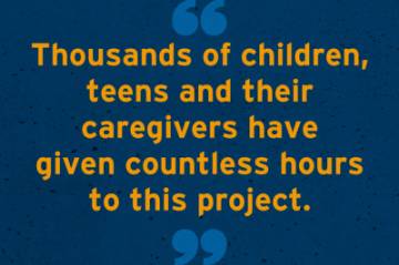 Thousands of children, teens and their caregivers have given countless hours to this project